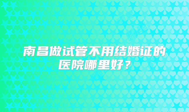 南昌做试管不用结婚证的医院哪里好？