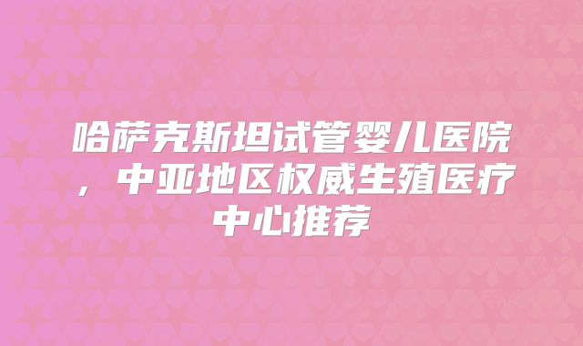 哈萨克斯坦试管婴儿医院,中亚地区权威生殖医疗中心推荐