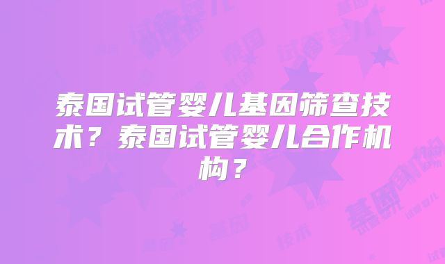 泰国试管婴儿基因筛查技术？泰国试管婴儿合作机构？