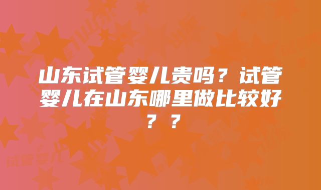 山东试管婴儿贵吗？试管婴儿在山东哪里做比较好？？