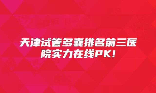 天津试管多囊排名前三医院实力在线PK!