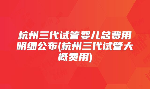 杭州三代试管婴儿总费用明细公布(杭州三代试管大概费用)