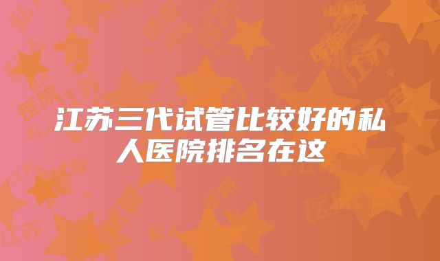 江苏三代试管比较好的私人医院排名在这
