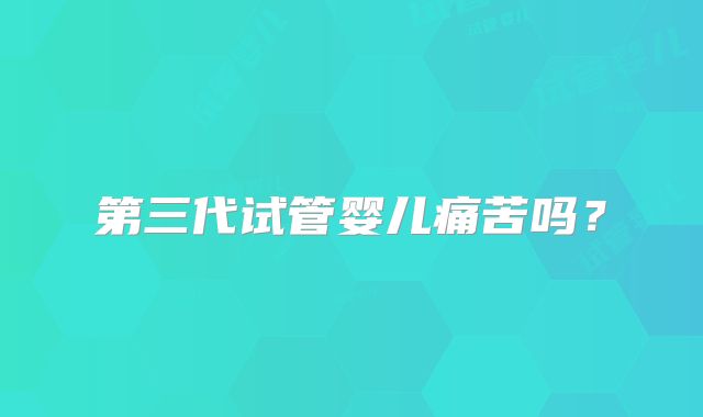 第三代试管婴儿痛苦吗？