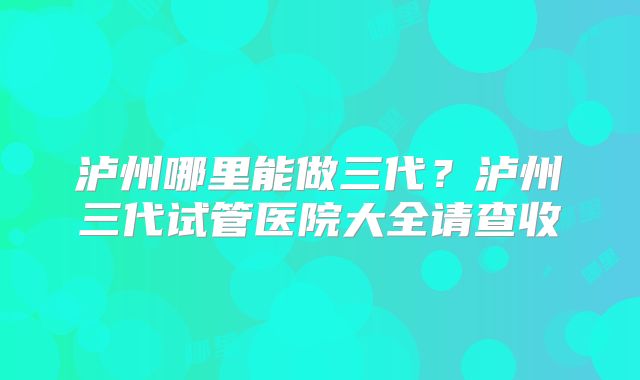 泸州哪里能做三代?泸州三代试管医院大全请查收