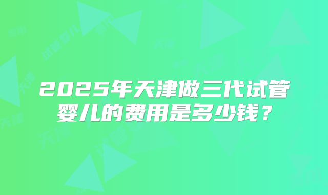 2025年天津做三代试管婴儿的费用是多少钱?