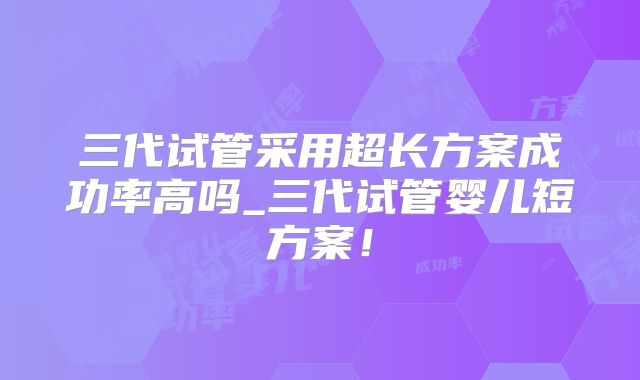 三代试管采用超长方案成功率高吗_三代试管婴儿短方案！