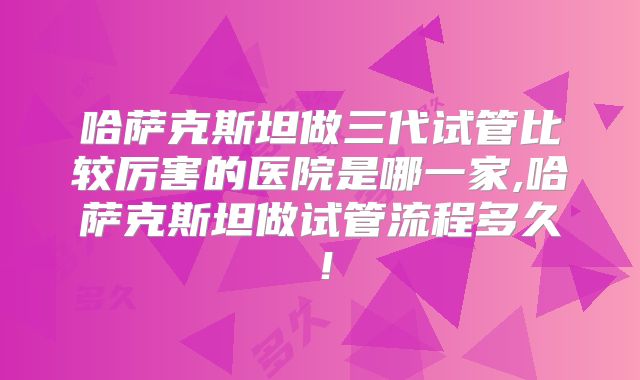 哈萨克斯坦做三代试管比较厉害的医院是哪一家,哈萨克斯坦做试管流程多久！