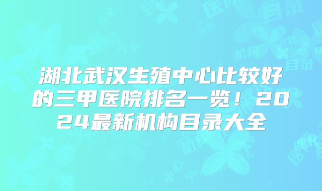 湖北武汉生殖中心比较好的三甲医院排名一览!2024最新机构目录大全