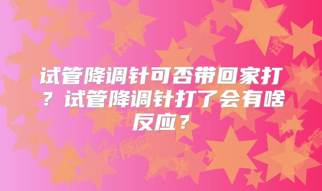试管降调针可否带回家打?试管降调针打了会有啥反应?