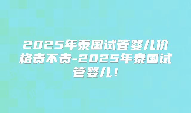 2025年泰国试管婴儿价格贵不贵-2025年泰国试管婴儿！