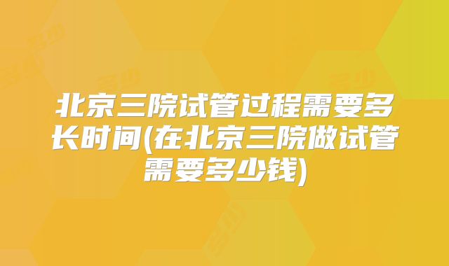 北京三院试管过程需要多长时间(在北京三院做试管需要多少钱)