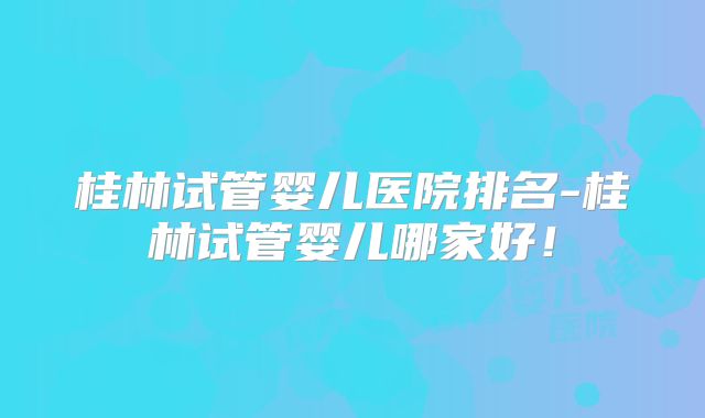 桂林试管婴儿医院排名-桂林试管婴儿哪家好!