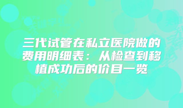 三代试管在私立医院做的费用明细表:从检查到移植成功后的价目一览