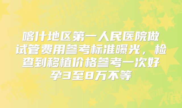 喀什地区第一人民医院做试管费用参考标准曝光,检查到移植价格参考一次好孕3至8万不等