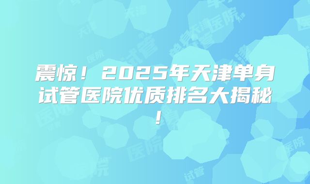 震惊！2025年天津单身试管医院优质排名大揭秘！