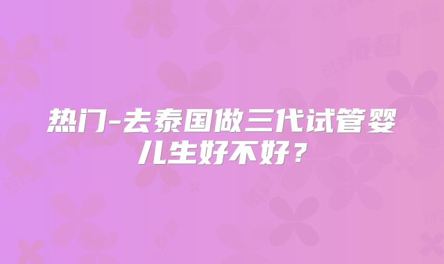 热门-去泰国做三代试管婴儿生好不好？