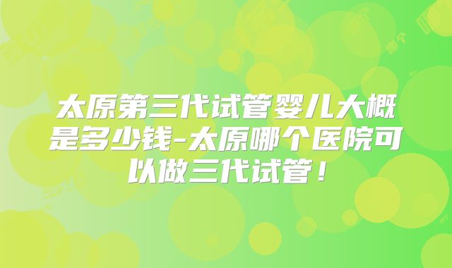 太原第三代试管婴儿大概是多少钱-太原哪个医院可以做三代试管!