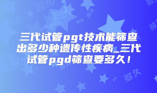 三代试管pgt技术能筛查出多少种遗传性疾病_三代试管pgd筛查要多久！