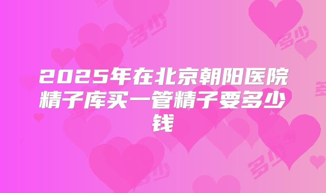 2025年在北京朝阳医院精子库买一管精子要多少钱