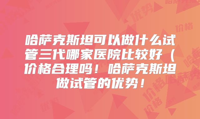 哈萨克斯坦可以做什么试管三代哪家医院比较好(价格合理吗!哈萨克斯坦做试管的优势!