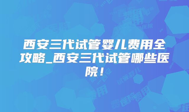 西安三代试管婴儿费用全攻略_西安三代试管哪些医院！