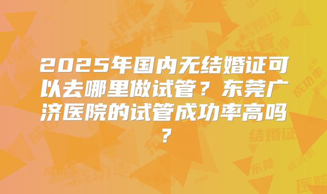 2025年国内无结婚证可以去哪里做试管？东莞广济医院的试管成功率高吗？