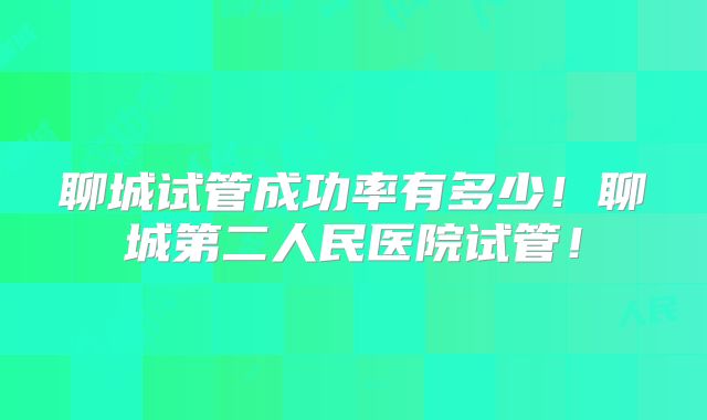 聊城试管成功率有多少！聊城第二人民医院试管！