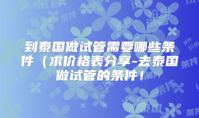 到泰国做试管需要哪些条件（求价格表分享-去泰国做试管的条件！