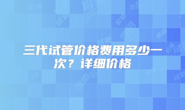 三代试管价格费用多少一次?详细价格