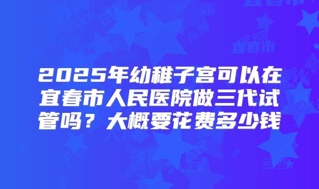2025年幼稚子宫可以在宜春市人民医院做三代试管吗？大概要花费多少钱