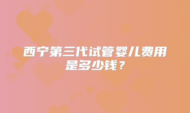西宁第三代试管婴儿费用是多少钱？