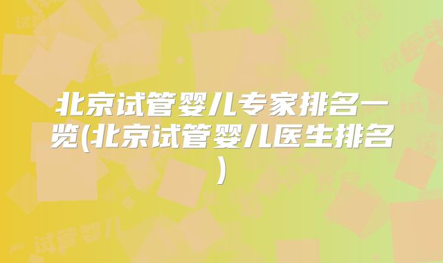北京试管婴儿专家排名一览(北京试管婴儿医生排名)
