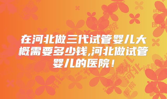 在河北做三代试管婴儿大概需要多少钱,河北做试管婴儿的医院！