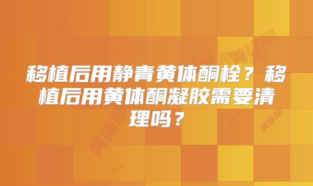 移植后用静青黄体酮栓?移植后用黄体酮凝胶需要清理吗?