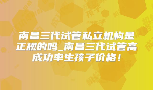 南昌三代试管私立机构是正规的吗_南昌三代试管高成功率生孩子价格！