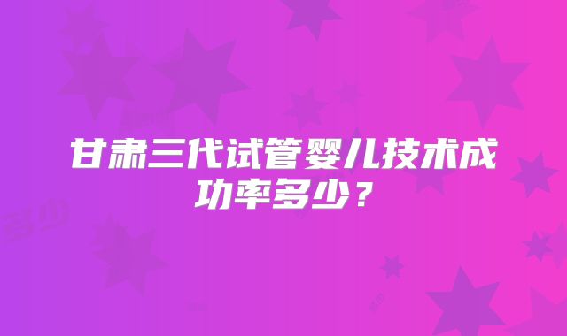 甘肃三代试管婴儿技术成功率多少？