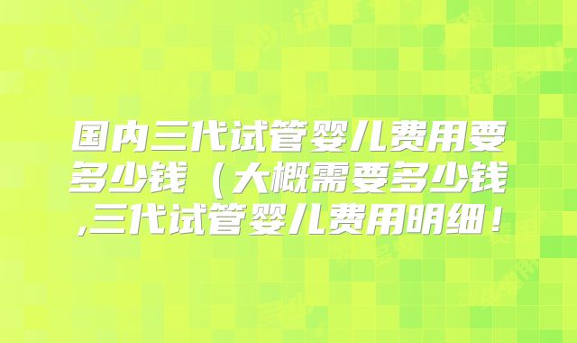 国内三代试管婴儿费用要多少钱（大概需要多少钱,三代试管婴儿费用明细！