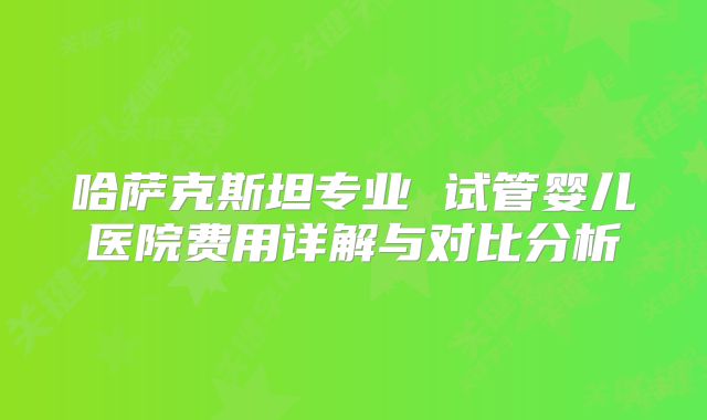 哈萨克斯坦专业 试管婴儿医院费用详解与对比分析