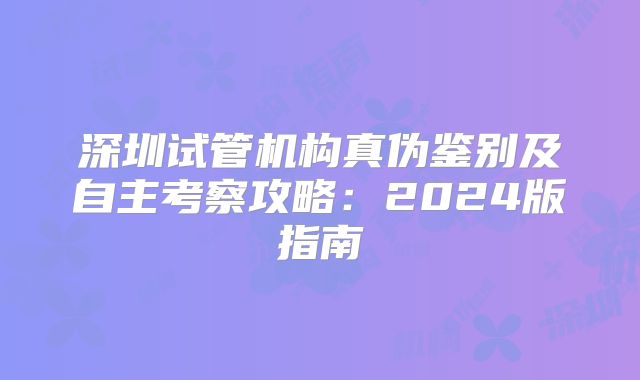 深圳试管机构真伪鉴别及自主考察攻略：2024版指南