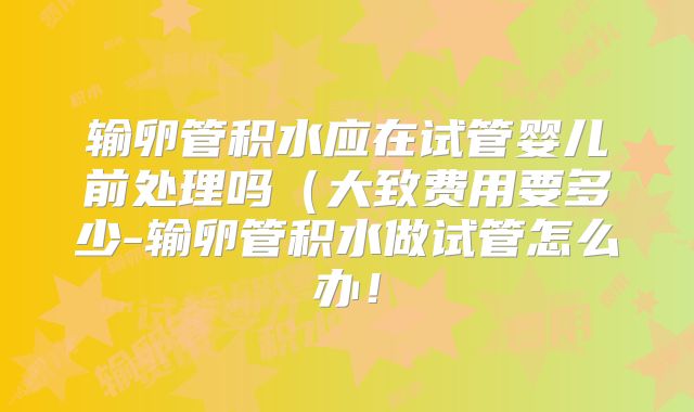 输卵管积水应在试管婴儿前处理吗（大致费用要多少-输卵管积水做试管怎么办！
