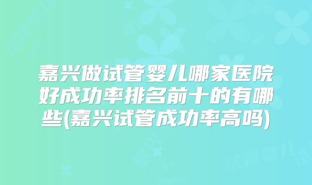嘉兴做试管婴儿哪家医院好成功率排名前十的有哪些(嘉兴试管成功率高吗)