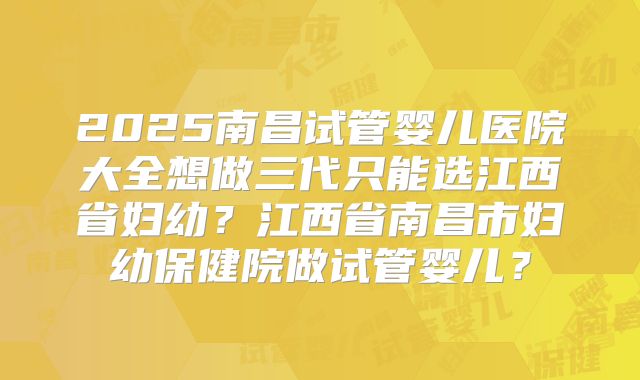 2025南昌试管婴儿医院大全想做三代只能选江西省妇幼?江西省南昌市妇幼保健院做试管婴儿?