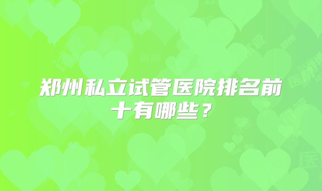 郑州私立试管医院排名前十有哪些？