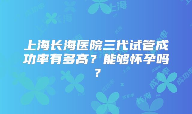 上海长海医院三代试管成功率有多高?能够怀孕吗?
