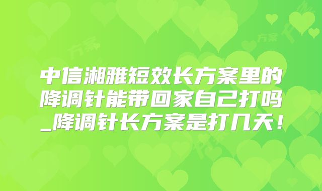 中信湘雅短效长方案里的降调针能带回家自己打吗_降调针长方案是打几天！