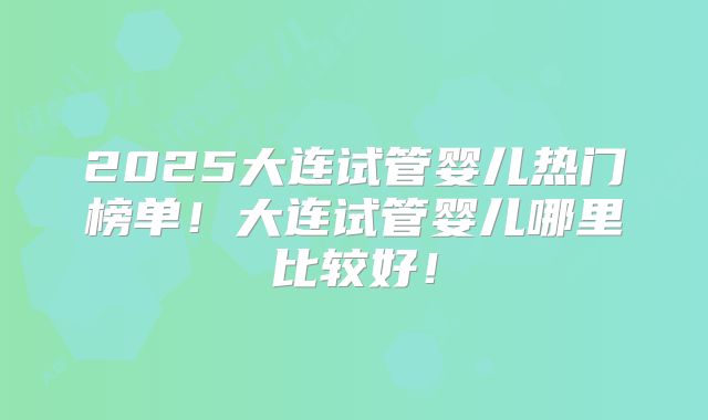 2025大连试管婴儿热门榜单！大连试管婴儿哪里比较好！