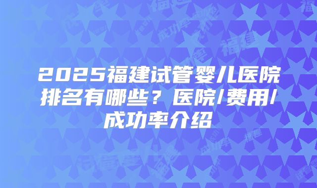 2025福建试管婴儿医院排名有哪些？医院/费用/成功率介绍
