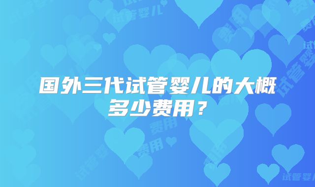 国外三代试管婴儿的大概多少费用？