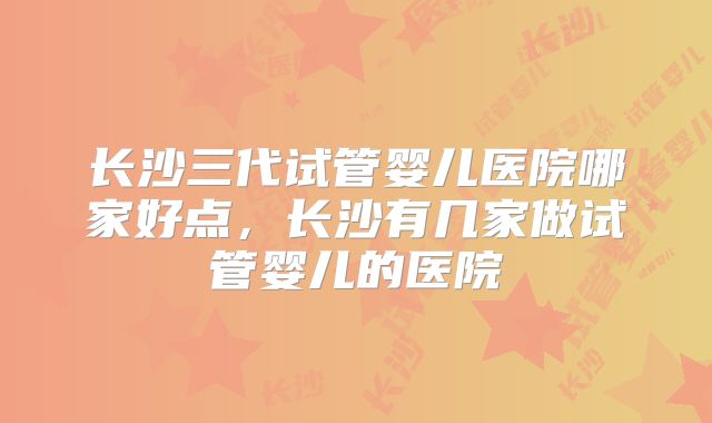 长沙三代试管婴儿医院哪家好点，长沙有几家做试管婴儿的医院